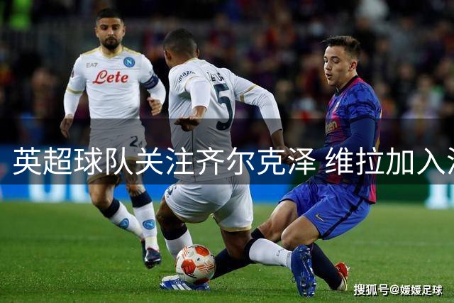 英超球队关注齐尔克泽 维拉加入潜在买家行列
