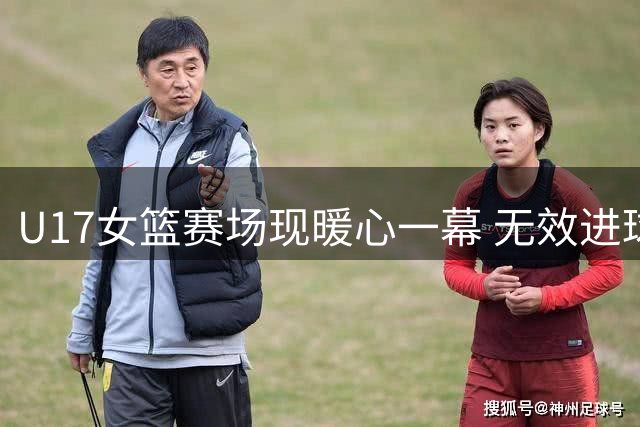 U17女篮赛场现暖心一幕 无效进球却绽放最纯粹笑容